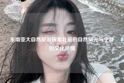 东南亚大自然旅游探索壮丽的自然风光与宁静的文化风情