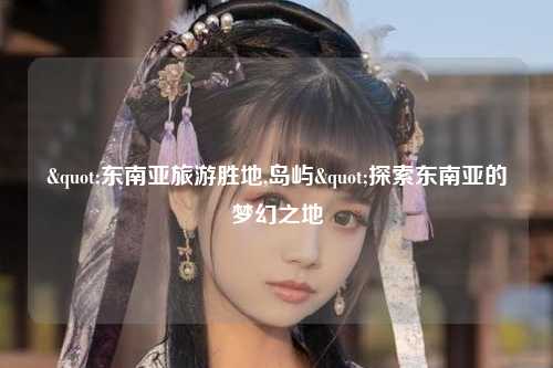 "东南亚旅游胜地,岛屿"探索东南亚的梦幻之地