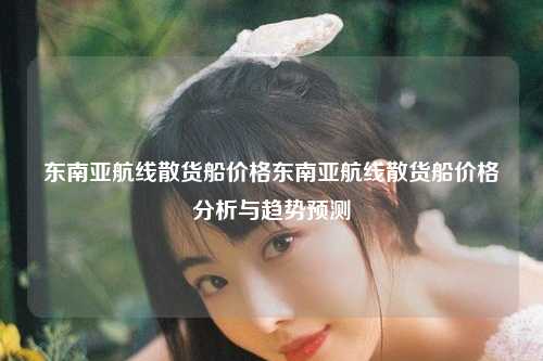 东南亚航线散货船价格东南亚航线散货船价格分析与趋势预测