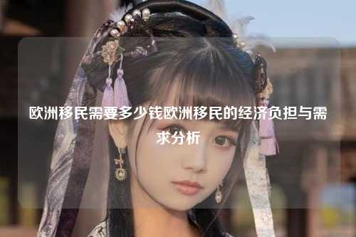 欧洲移民需要多少钱欧洲移民的经济负担与需求分析