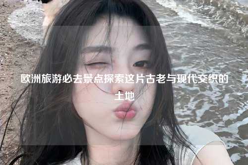 欧洲旅游必去景点探索这片古老与现代交织的土地