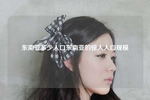 东南亚多少人口东南亚的惊人人口规模