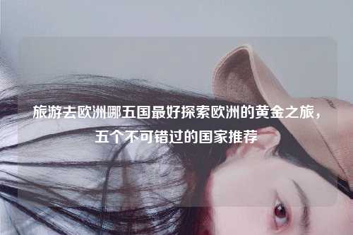 旅游去欧洲哪五国最好探索欧洲的黄金之旅，五个不可错过的国家推荐