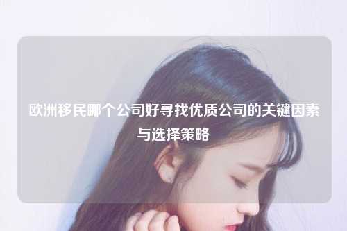 欧洲移民哪个公司好寻找优质公司的关键因素与选择策略