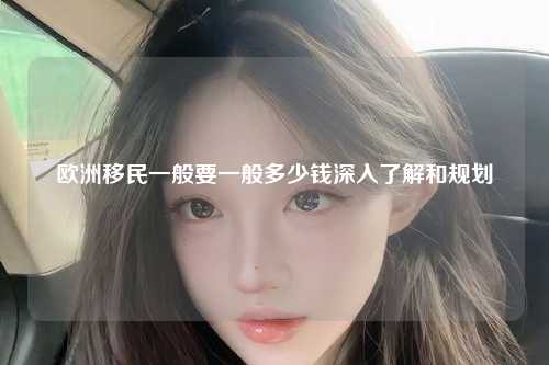 欧洲移民一般要一般多少钱深入了解和规划
