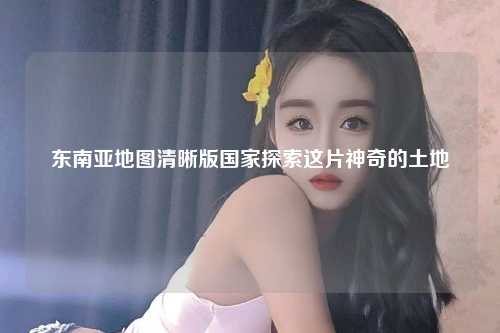 东南亚地图清晰版国家探索这片神奇的土地