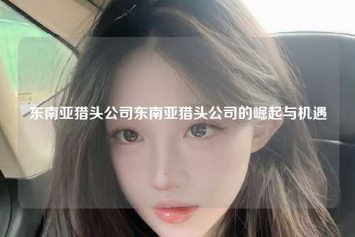 东南亚猎头公司东南亚猎头公司的崛起与机遇