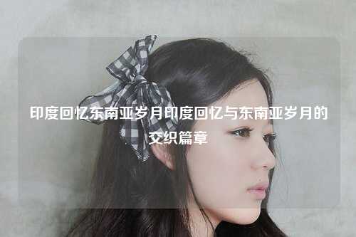 印度回忆东南亚岁月印度回忆与东南亚岁月的交织篇章