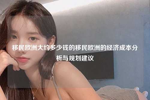 移民欧洲大约多少钱的移民欧洲的经济成本分析与规划建议