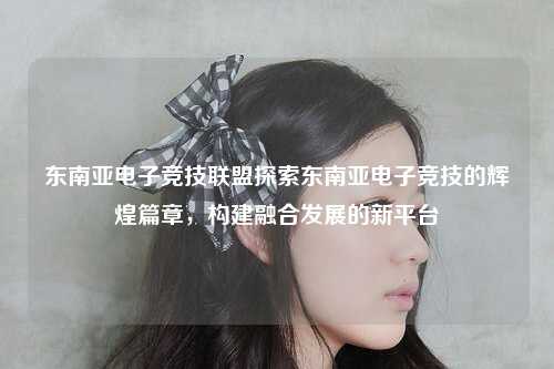 东南亚电子竞技联盟探索东南亚电子竞技的辉煌篇章，构建融合发展的新平台
