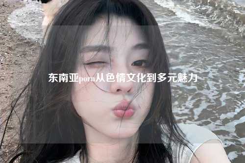 东南亚porn从色情文化到多元魅力