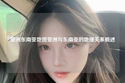 亚洲东南亚地图亚洲与东南亚的地理关系概述