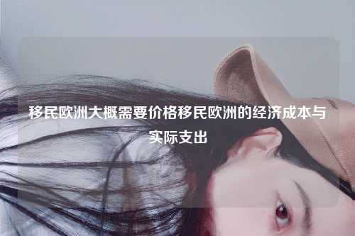移民欧洲大概需要价格移民欧洲的经济成本与实际支出