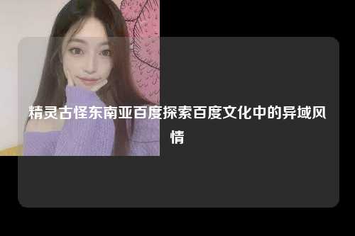 精灵古怪东南亚百度探索百度文化中的异域风情