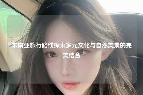 东南亚旅行路线探索多元文化与自然美景的完美结合