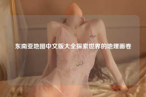 东南亚地图中文版大全探索世界的地理画卷