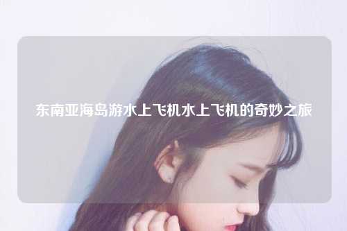 东南亚海岛游水上飞机水上飞机的奇妙之旅