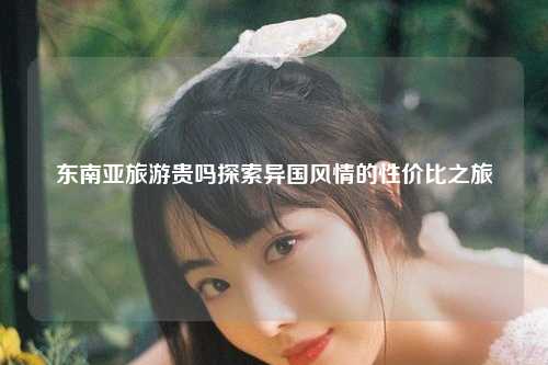 东南亚旅游贵吗探索异国风情的性价比之旅