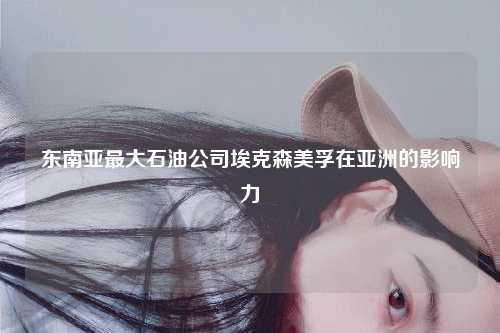 东南亚最大石油公司埃克森美孚在亚洲的影响力