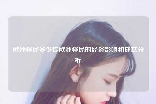 欧洲移民多少钱欧洲移民的经济影响和成本分析
