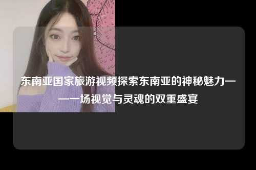 东南亚国家旅游视频探索东南亚的神秘魅力——一场视觉与灵魂的双重盛宴