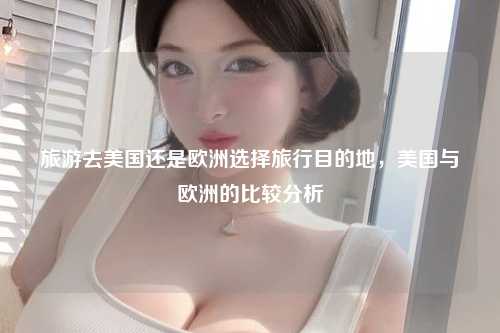 旅游去美国还是欧洲选择旅行目的地，美国与欧洲的比较分析