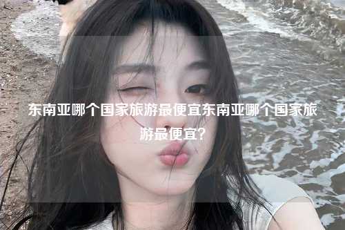 东南亚哪个国家旅游最便宜东南亚哪个国家旅游最便宜？