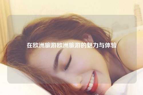 在欧洲旅游欧洲旅游的魅力与体验