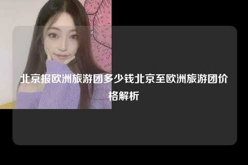 北京报欧洲旅游团多少钱北京至欧洲旅游团价格解析