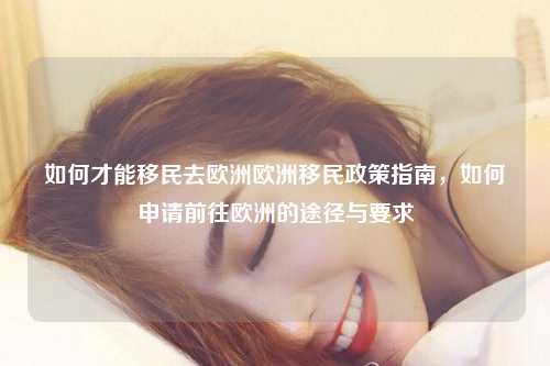 如何才能移民去欧洲欧洲移民政策指南，如何申请前往欧洲的途径与要求