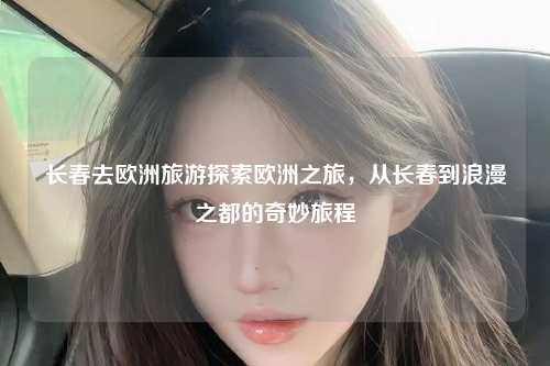 长春去欧洲旅游探索欧洲之旅，从长春到浪漫之都的奇妙旅程