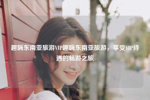 趣嗨东南亚旅游VIP趣嗨东南亚旅游，享受VIP待遇的畅游之旅