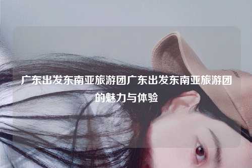 广东出发东南亚旅游团广东出发东南亚旅游团的魅力与体验