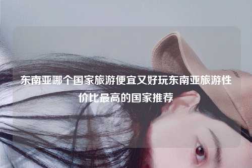 东南亚哪个国家旅游便宜又好玩东南亚旅游性价比最高的国家推荐