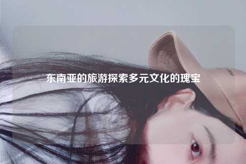 东南亚的旅游探索多元文化的瑰宝