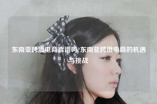 东南亚跨境电商靠谱吗?东南亚跨境电商的机遇与挑战