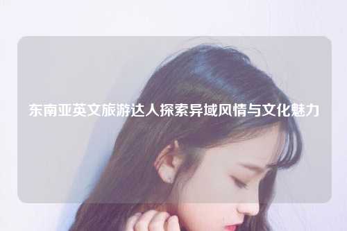 东南亚英文旅游达人探索异域风情与文化魅力