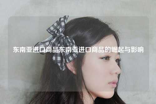 东南亚进口商品东南亚进口商品的崛起与影响