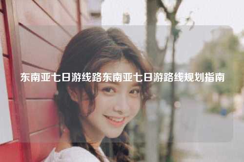东南亚七日游线路东南亚七日游路线规划指南
