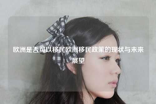 欧洲是否可以移民欧洲移民政策的现状与未来展望