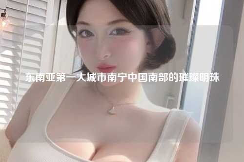 东南亚第一大城市南宁中国南部的璀璨明珠