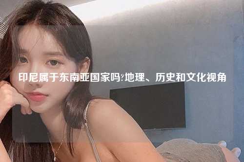 印尼属于东南亚国家吗?地理、历史和文化视角