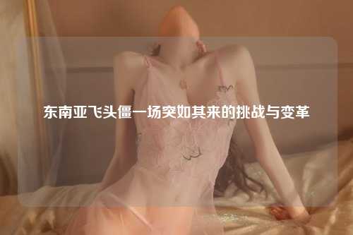 东南亚飞头僵一场突如其来的挑战与变革