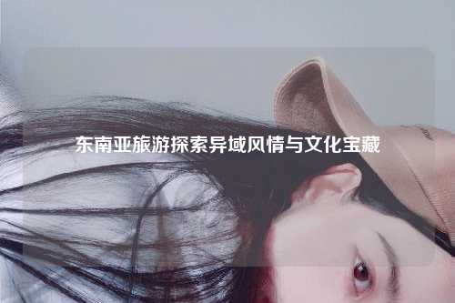 东南亚旅游探索异域风情与文化宝藏