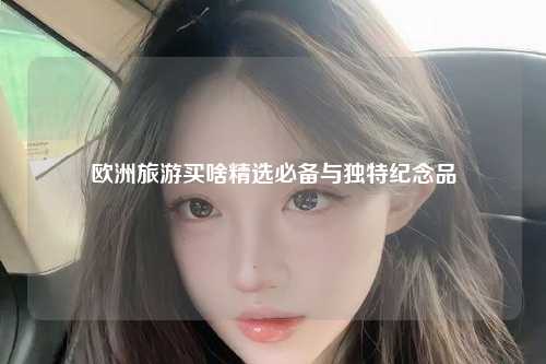 欧洲旅游买啥精选必备与独特纪念品