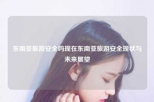 东南亚旅游安全吗现在东南亚旅游安全现状与未来展望