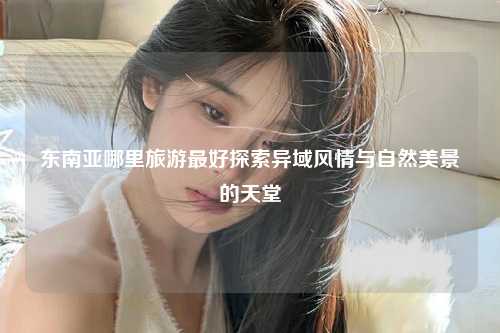 东南亚哪里旅游最好探索异域风情与自然美景的天堂
