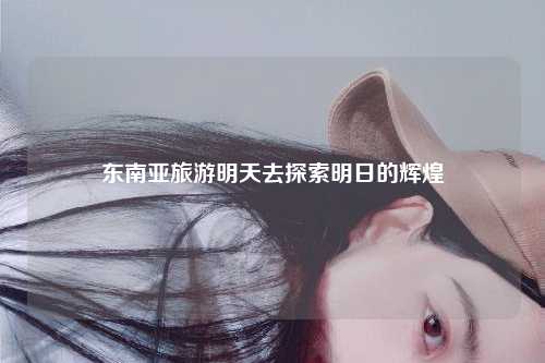 东南亚旅游明天去探索明日的辉煌