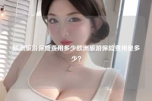 欧洲旅游保险费用多少欧洲旅游保险费用是多少？