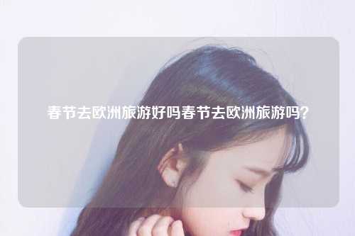 春节去欧洲旅游好吗春节去欧洲旅游吗？